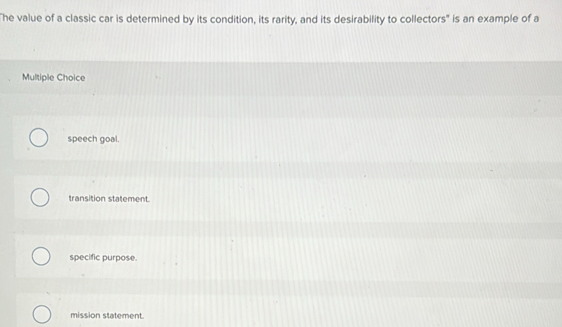 The value of a classic car is determined by its condition, its rarity, and its desirability to collectors" is an example of a
Multiple Choice
speech goal.
transition statement.
specific purpose.
mission statement.