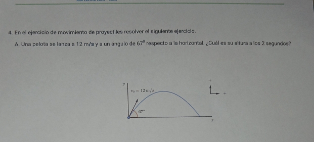 En el ejercicio de movimiento de proyectiles resolver el siguiente ejercicio. 
A. Una pelota se lanza a 12 m/s y a un ángulo de 67° respecto a la horizontal. ¿Cuál es su altura a los 2 segundos?
r_b1=12m/s
67°
1