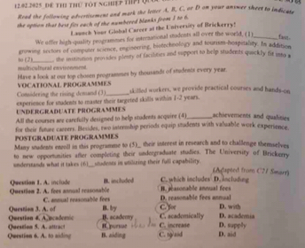 Dể ThI thứ tôt nghệp Th Qu

Read the following advertisement and mark the letter A. B, C, or D on your answer sheet to indicase
the option that best fits each of the numbered blanks from I to 6.
Launch Your Giohal Carcer at the University of Brickerry!
We uffer high-quality programmes for interaational students all over the world, (1)_
fwn .
to (2) growing sectors of computer science, enginering, biotechnology and tourism-hospitality. In additson
multicultural environment , the institation provides plesty of facilities and support to help students quickly fit into a
Have a look at our top chosen programmes by thousands of students every yeae. VOCATIONAL PROGRAMMES
Considering the rising demand (3)_ skilled workers, we provide practical courses and hands-on
experience for students to master their targeted skills within 1-2 years.
UNDERGRADUATE PROGRAMMES
All the courses are carcfully designed to help students acquire (4)_ achievements and qualities
for their future careers. Besides, two internhip periods equip students with valuable work experience
POSTGRADUATE PROGRAMMES
Many students enoll in this programme to (5)_ their interest in research and to challenge themselves
to new opportnities after completing their undergraduate studies. The University of Brickerry
understands what it takes (6)___students in stilizing their full capability.
(Atapéed from C27 Smarr)
Questian I. A. include B. included C. which includes D. including
Questiom 2. A. fees annual reasonable D. reasonable fees annual . jéasonable annual fees
C. annual reasonable fees
Question 4. Ancademic Question 3. A. of B. by B. academy C. academically C. for D. academia D. with
Question 5. A. attract Rpursae C. increase D. supply
Question 6. A. to siding B. aiding C. t9/aid D. aid