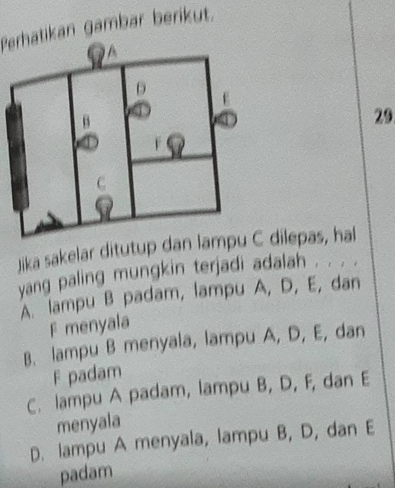 Perhatikan gambär berikut.
29
Jika sakelar ditutup daC dilepas, hal
yang paling mungkin terjadi adalah . . . .
A. lampu B padam, lampu A, D, E, dan
F menyala
B. lampu B menyala, lampu A, D, E, dan
F padam
C. lampu A padam, lampu B, D, F, dan E
menyala
D. lampu A menyala, lampu B, D, dan E
padam