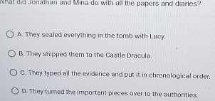 What did Jonathan and Mina do with all the papers and diaries?
A. They sealed everything in the tomb with Lucy.
B. They shipped them to the Castle Dracula.
C. They typed all the evidence and put it in chronological order.
D. They turned the important pieces over to the authorities.