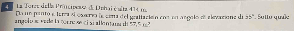 La Torre della Principessa di Dubai è alta 414 m. 
Da un punto a terra si osserva la cima del grattacielo con un angolo di elevazione di 55°. Sotto quale 
angolo si vede la torre se ci si allontana di 57,5 m?