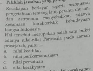 Pilihlah jawaban yang pam
Kecakapan berlayar seperti menguasai
pengetahuan tentang laut, perahu, musim,
dan astronomi menyebabkan adanya
kesamaan karakteristik kebudayaan
bangsa Indonesia.
Hal tersebut merupakan salah satu bukti
adanya nilai-nilai Pancasila pada zaman
prasejarah, yaitu ....
a. nilai keadilan
b. nilai perikemanusiaan
c. nilai persatuan
d. nilai kerakyatan