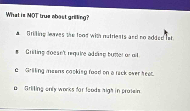 What is NOT true about grilling?
A Grilling leaves the food with nutrients and no added fat.
B Grilling doesn't require adding butter or oil.
cGrilling means cooking food on a rack over heat.
DGrilling only works for foods high in protein.