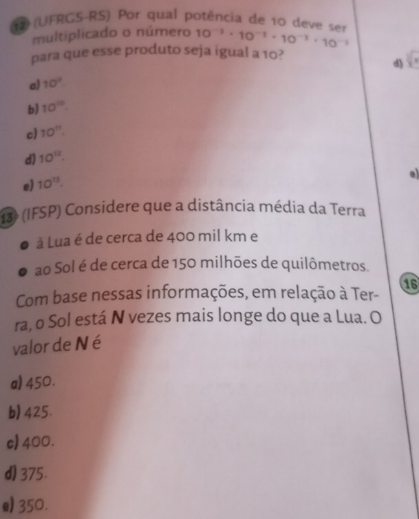 17 (UFRGS-RS) Por qual potência de 10 deve ser 10^(-3)· 10^(-1)· 10^(-3)· 10^(-1)
multiplicado o número
para que esse produto seja igual a 10?
□
d)
a) 10^9
b) 10^(10).
c) 10^(11).
d) 10^(12).
e)
e) 10^(13). 
13 (IFSP) Considere que a distância média da Terra
à Lua é de cerca de 400 mil km e
ao Sol é de cerca de 150 milhões de quilômetros.
16
Com base nessas informações, em relação à Ter-
ra, o Sol está N vezes mais longe do que a Lua. O
valor de N é
a) 450.
b) 425.
c) 400.
d) 375.
e) 350.