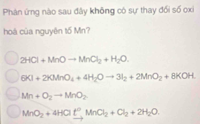 Phản ứng nào sau đây không có sự thay đổi số oxi
hoá của nguyên tố Mn?
2HCl+MnOto MnCl_2+H_2O.
6KI+2KMnO_4+4H_2Oto 3I_2+2MnO_2+8KOH.
Mn+O_2to MnO_2.
MnO_2+4HClt^oMnCl_2+Cl_2+2H_2O.