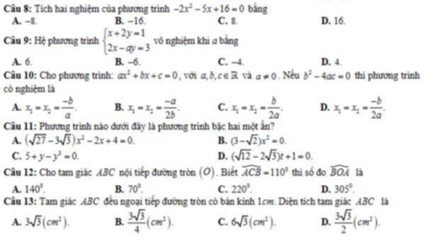 Tích hai nghiệm của phương trình -2x^2-5x+16=0 bằng
A. -8. B. −16. C. 8 D. 16.
Câu 9: Hệ phương trình beginarrayl x+2y=1 2x-ay=3endarray. vô nghiệm khi a bằng
A. 6. B. −6. C. -4. D. 4.
Câu 10: Cho phương trình: ax^2+bx+c=0 , với a,b,c∈ R và a!= 0. Nếu b^2-4ac=0 thi phương trinh
có nghiệm là
A. x_1=x_2= (-b)/a . B. x_1=x_2= (-a)/2b . C. x_1=x_2= b/2a . D. x_1=x_2= (-b)/2a .
Câu 11: Phương trình nào dưới đây là phương trình bậc hai một ẩn?
A. (sqrt(27)-3sqrt(3))x^2-2x+4=0. B. (3-sqrt(2))x^2=0
C. 5+y-y^3=0. D. (sqrt(12)-2sqrt(3))t+1=0.
Câu 12: Cho tam giác ABC nội tiếp đường tròn (O). Biết widehat ACB=110° thì số đo widehat BOA là
A. 140°. B. 70°. C. 220°. D. 305°.
Câu 13: Tam giác ABC đều ngoại tiếp đường tròn có bán kinh 1cm. Diện tích tam giác ABC là
A. 3sqrt(3)(cm^2). B.  3sqrt(3)/4 (cm^2). C. 6sqrt(3)(cm^2). D.  3sqrt(3)/2 (cm^2).