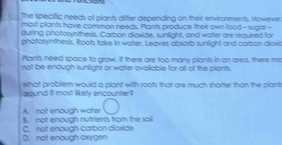 The specific needs of plants differ depending on their environments. However,
most plants have common needs. Plants produce their own food - sugar -
during photosynthesis. Carbon dioxide, sunlight, and water are required for
photosynthesis. Roots take in water. Leaves absorb sunlight and carbon dioxia
Plants need space to grow. If there are too many plants in an area, there ma
not be enough sunlight or water available for all of the plants.
What problem would a plant with roots that are much shorter than the plants
aound it most likely encounter?
A. not enough water
B. not enough nutrients from the soil
C. not enough carbon díoxide
D. not enough oxygen