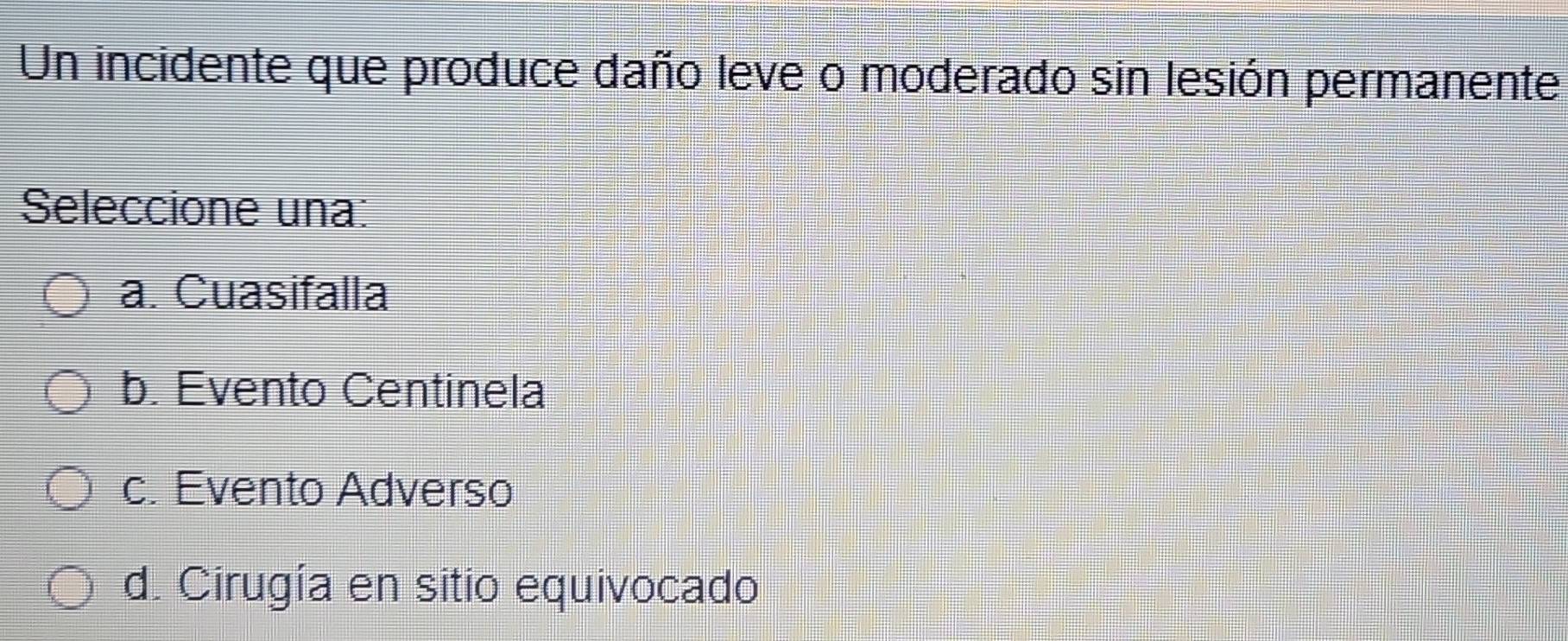 Un incidente que produce daño leve o moderado sin lesión permanente
Seleccione una:
a. Cuasifalla
b. Evento Centinela
c. Evento Adverso
d. Cirugía en sitio equivocado