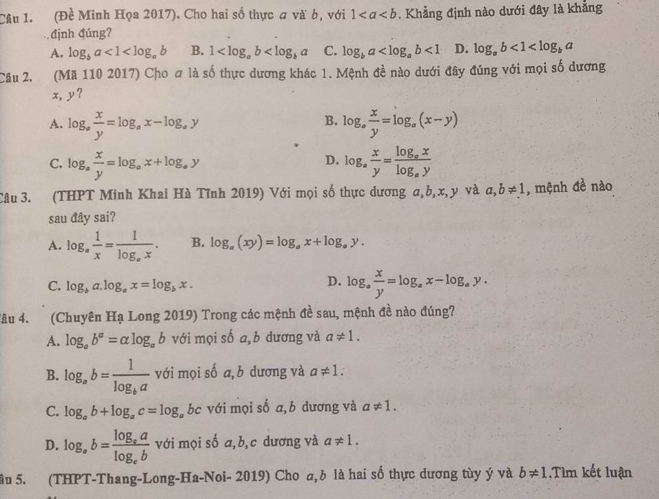 (Đề Minh Họa 2017). Cho hai số thực # và b, với 1. Khẳng định nào dưới đây là khẳng
định đúng?
A. log _ba<1<log _ab B. 1 C. log _ba <1</tex> D. log _ab<1<log _ba
Câu 2. (Mã 110 2017) Cho # là số thực dương khác 1. Mệnh đề nào dưới đây đúng với mọi số dương
x, y?
B.
A. log _a x/y =log _ax-log _ay log _a x/y =log _a(x-y)
C. log _a x/y =log _ax+log _ay log _a x/y =frac log _axlog _ay
D.
Câu 3. (THPT Minh Khai Hà Tĩnh 2019) Với mọi số thực dương a,b,x,y và a,b!= 1 , mệnh đề nào
sau đây sai?
A. log _a 1/x =frac 1log _ax. B. log _a(xy)=log _ax+log _ay.
C. log _ba.log _ax=log _bx.
D. log _a x/y =log _ax-log _ay.
lâu 4. (Chuyên Ha Long 2019) Trong các mệnh đề sau, mệnh đề nào đúng?
A. log _ab^a=alpha log _ab với mọi số a,b dương và a!= 1.
B. log _ab=frac 1log _ba với mọi số a, b dương và a!= 1:
C. log _ab+log _ac=log _a bc với mọi số a,b dương và a!= 1.
D. log _ab=frac log _ealog _eb với mọi số a,b,c dương và a!= 1.
ầu 5. (THPT-Thang-Long-Ha-Noi- 2019) Cho a,b là hai số thực dương tùy ý và b!= 1 Tìm kết luận