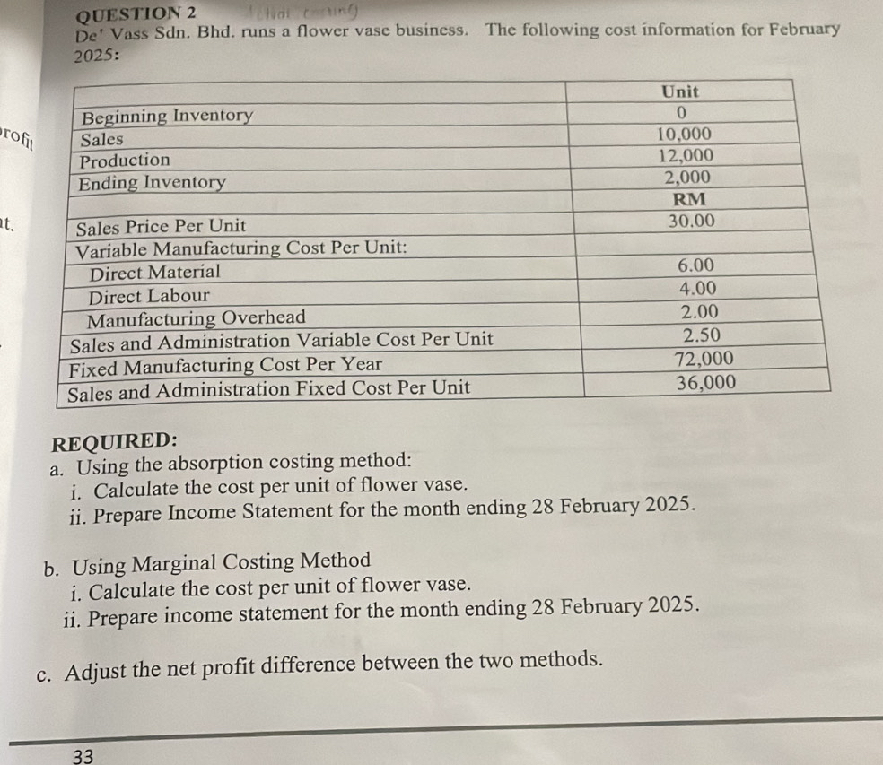 De' Vass Sdn. Bhd. runs a flower vase business. The following cost information for February 
2025: 
ro 
t. 
REQUIRED: 
a. Using the absorption costing method: 
i. Calculate the cost per unit of flower vase. 
ii. Prepare Income Statement for the month ending 28 February 2025. 
b. Using Marginal Costing Method 
i. Calculate the cost per unit of flower vase. 
ii. Prepare income statement for the month ending 28 February 2025. 
c. Adjust the net profit difference between the two methods. 
33