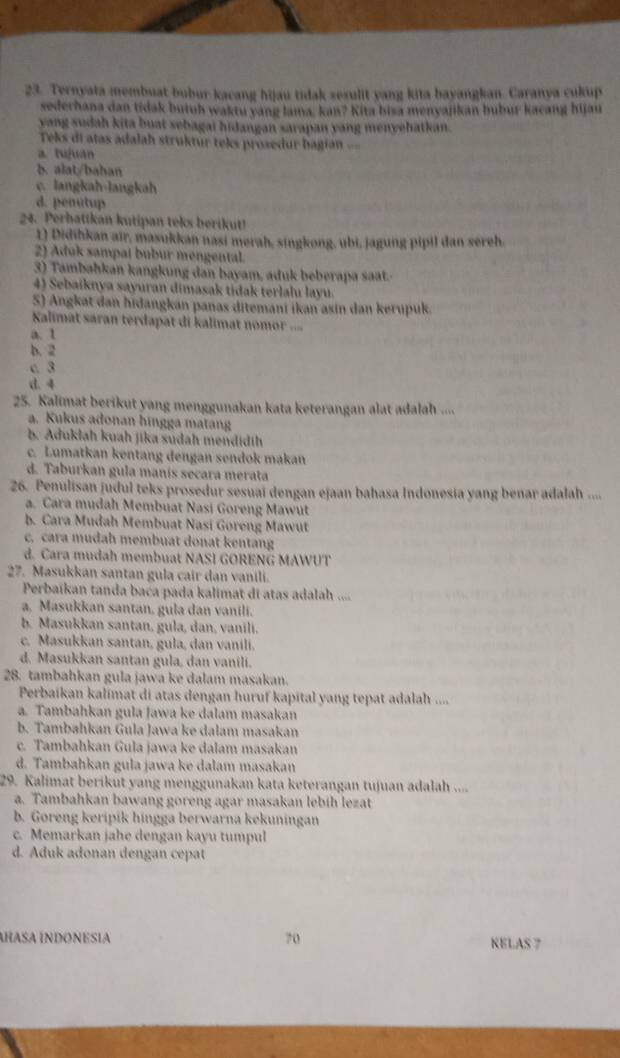 Ternyata membuat bubur kacang hijau tidak sesulit yang kita bayangkan. Caranya cukup
sederhana dan tidak butuh waktu yang lama, kan? Kita bisa menyajikan bubur kacang hijau
yang sudah kita buat sebagai hidangan sarapan yang menyehatkan.
Teks di atas adalah struktur teks prosedur bagian ==
a. tujuan
b. alat/bahan
c. langkah-langkah
d. penutup
24. Perhattkan kutipan teks berikut!
1) Didihkan air, masukkan nasi merah, singkong, ubi, jagung pipil dan sereh.
2) Aduk sampal bubur mengental.
3) Tambahkan kangkung dan bayam, aduk beberapa sat.
4) Sebaiknya sayuran dimasak tidak terlalu layu.
5) Angkat dan hidangkan panas ditemani ikan asin dan kerupuk.
Kalimat saran terdapat di kalimat nomor .=.
a. 1
b.  2
c. 3
d. 4
25. Kalimat berikut yang menggunakan kata keterangan alat adalah ....
a. Kukus adonan hingga matang
b. Aduklah kuah jika sudah mendidih
c. Lumatkan kentang dengan sendok makan
d. Taburkan gula manís secara merata
26. Penulisan judul teks prosedur sesuai dengan ejaan bahasa Indonesia yang benar adalah ....
a. Cara mudah Membuat Nasi Goreng Mawut
b. Cara Mudah Membuat Nasi Goreng Mawut
c. cara mudah membuat donat kentang
d. Cara mudah membuat NASI GORENG MAWUT
27. Masukkan santan gula cair dan vanili.
Perbaïkan tanda baca pada kalimat di atas adalah ....
a, Masukkan santan, gula dan vanili.
b. Masukkan santan, gula, dan, vanili.
c. Masukkan santan, gula, dan vanili.
d. Masukkan santan gula, dan vanili.
28. tambahkan gula jawa ke dalam masakan.
Perbaikan kalimat di atas dengan huruf kapital yang tepat adalah ....
a. Tambahkan gula Jawa ke dalam masakan
b. Tambahkan Gula Jawa ke dalam masakan
c. Tambahkan Gula jawa ke dalam masakan
d. Tambahkan gula jawa ke dalam masakan
29. Kalimat berikut yang menggunakan kata keterangan tujuan adalah ....
a. Tambahkan bawang goreng agar masakan lebih lezat
b. Goreng keripik hingga berwarna kekuningan
c. Memarkan jahe dengan kayu tumpul
d. Aduk adonan dengan cepat
ÍRASA ÍNDONESIA 70 KELAS 7