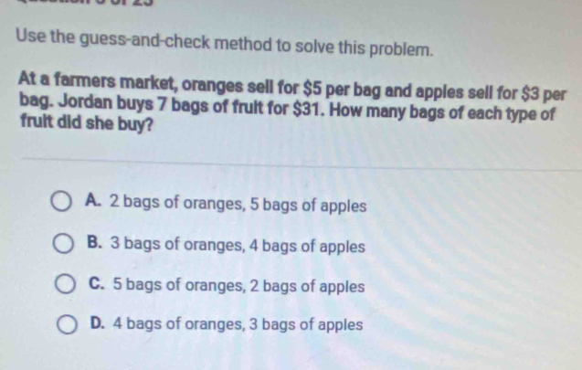 Use the guess-and-check method to solve this problem.
At a farmers market, oranges sell for $5 per bag and apples sell for $3 per
bag. Jordan buys 7 bags of frult for $31. How many bags of each type of
fruit did she buy?
A. 2 bags of oranges, 5 bags of apples
B. 3 bags of oranges, 4 bags of apples
C. 5 bags of oranges, 2 bags of apples
D. 4 bags of oranges, 3 bags of apples