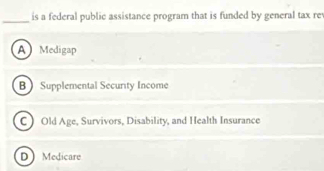 is a federal public assistance program that is funded by general tax re
A Medigap
B Supplemental Security Income
C Old Age, Survivors, Disability, and Health Insurance
D Medicare