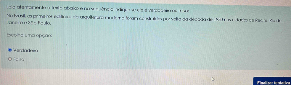 Leia atentamente o texto abaixo e na sequência indique se ele é verdadeiro ou falso:
No Brasil, os primeiros edifícios da arquitetura moderna foram construídos por volta da década de 1930 nas cidades de Recife, Rio de
Janeiro e São Paulo.
Escolha uma opção:
Verdadeiro
Falso
Finalizar tentativa