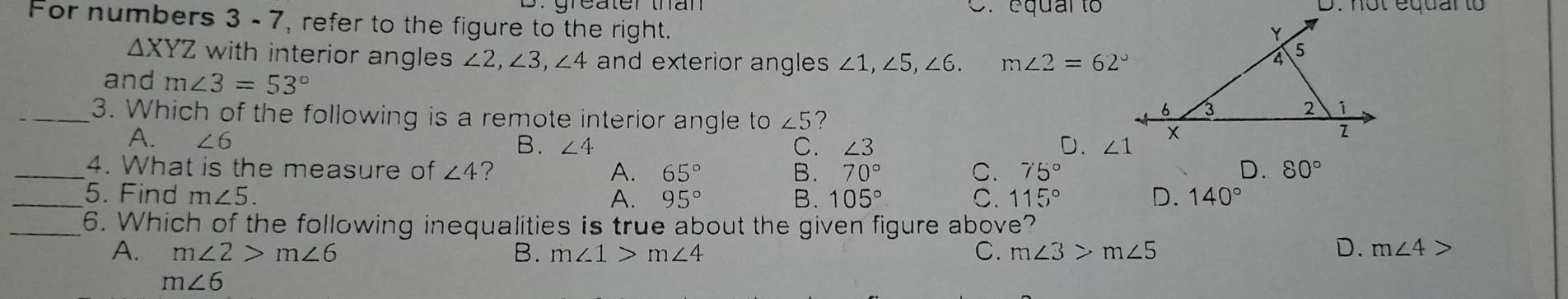 C. equar to
For numbers 3 - 7, refer to the figure to the right.
△ XYZ with interior angles ∠ 2, ∠ 3, ∠ 4 and exterior angles ∠ 1, ∠ 5, ∠ 6. m∠ 2=62°
and m∠ 3=53°
_3. Which of the following is a remote interior angle to ∠ 5 ?
A. ∠ 6
B. ∠ 4 C. ∠ 3 D. ∠ 1
_4. What is the measure of ∠ 4 ? A. 65° B. 70° C. 75° D. 80°
_5. Find m∠ 5. A. 95° B. 105° C. 115° D. 140°
_6. Which of the following inequalities is true about the given figure above?
A. m∠ 2>m∠ 6 B. m∠ 1>m∠ 4 C. m∠ 3>m∠ 5 D. m∠ 4>
m∠ 6