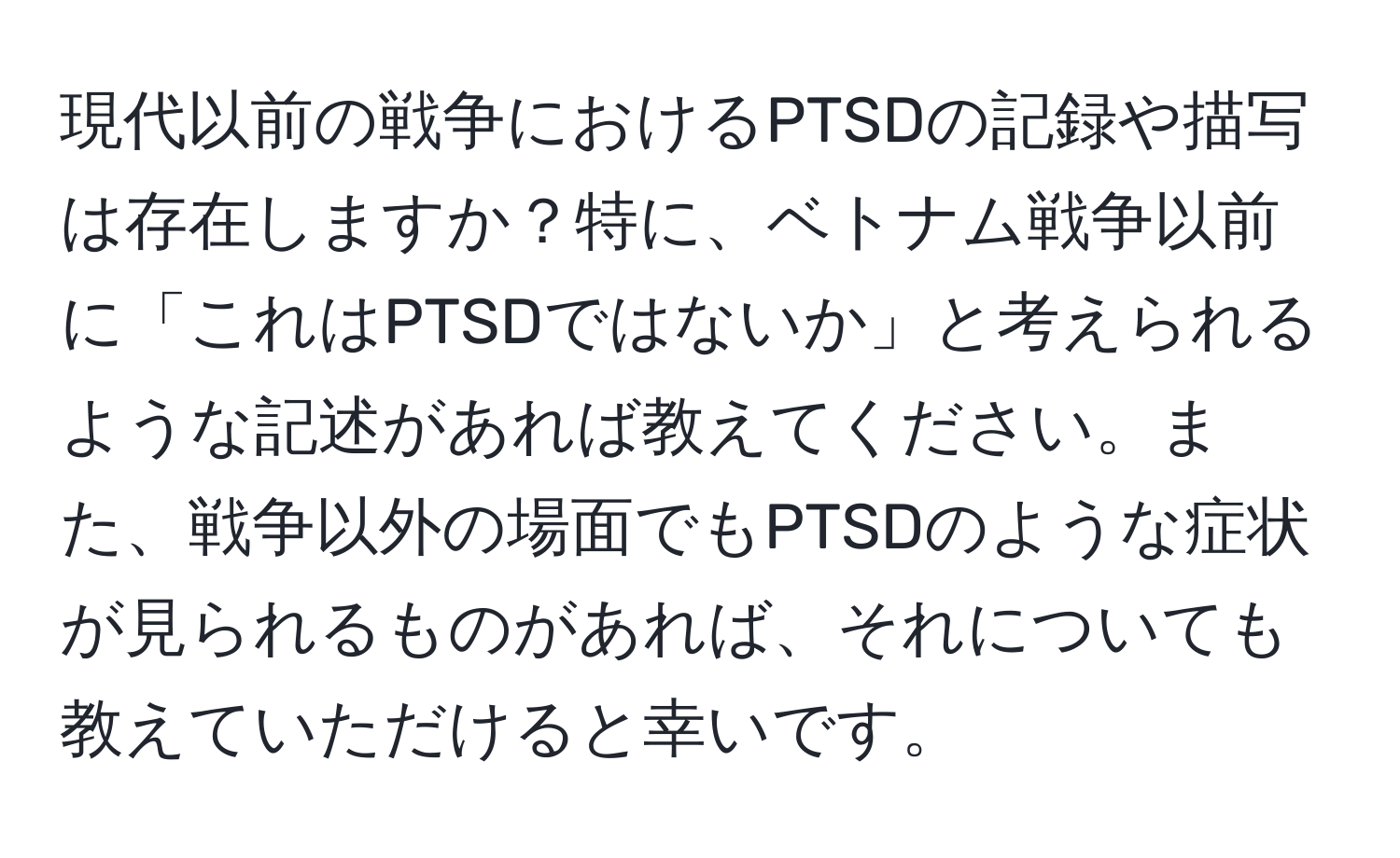 現代以前の戦争におけるPTSDの記録や描写は存在しますか？特に、ベトナム戦争以前に「これはPTSDではないか」と考えられるような記述があれば教えてください。また、戦争以外の場面でもPTSDのような症状が見られるものがあれば、それについても教えていただけると幸いです。