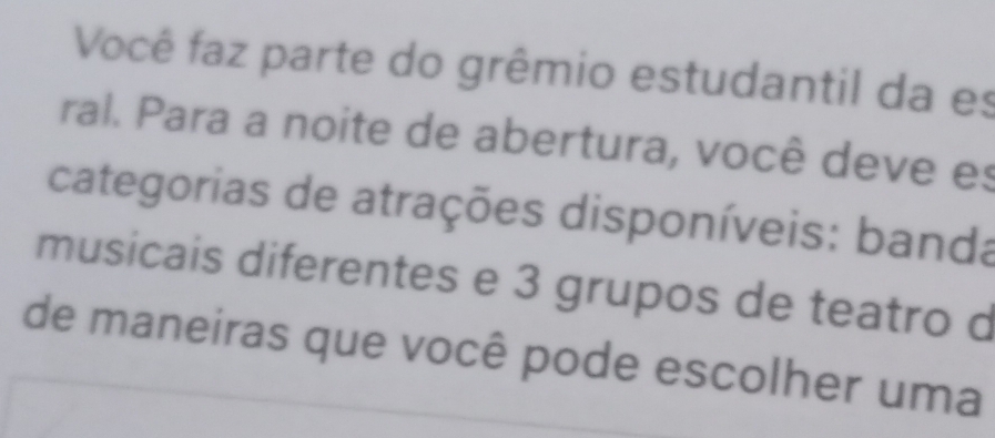 Você faz parte do grêmio estudantil da es 
ral. Para a noite de abertura, você deve es 
categorias de atrações disponíveis: banda 
musicais diferentes e 3 grupos de teatro d 
de maneiras que você pode escolher uma