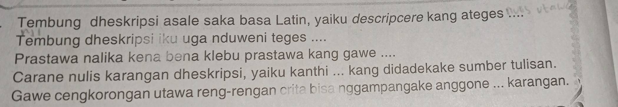 Tembung dheskripsi asale saka basa Latin, yaiku descripcere kang ateges .... 
Tembung dheskripsi iku uga nduweni teges .... 
Prastawa nalika kena bena klebu prastawa kang gawe .... 
Carane nulis karangan dheskripsi, yaiku kanthi ... kang didadekake sumber tulisan. 
Gawe cengkorongan utawa reng-rengan crita bisa nggampangake anggone ... karangan.