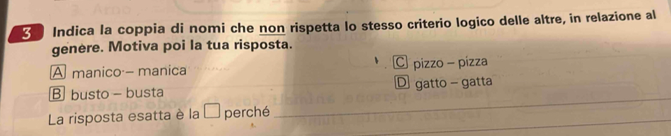 Indica la coppia di nomi che non rispetta lo stesso criterio logico delle altre, in relazione al
genere. Motiva poi la tua risposta.
A manico - manica C pizzo - pízza
B busto - busta D gatto - gatta
La risposta esatta è la à perché_
_