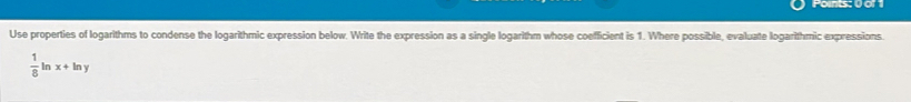Points: 0 of 
Use properties of logarithms to condense the logarithmic expression below. Write the expression as a single logarithm whose coefficient is 1. Where possible, evaluate logarithmic expressions.
 1/8  In x+ln y
