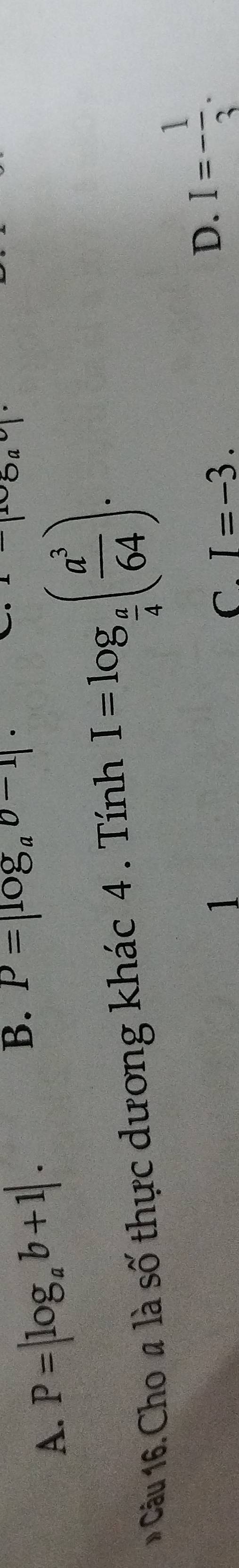 A. P=|log _ab+1|.
B. P=|log _ab-1|·
Oa 
Câu 16. Cho # là số thực dương khác 4 . Tính I=log _ a/4 ( a^3/64 ). 
1
C. I=-3.
D. I=- 1/3 .