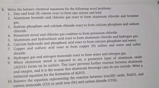 Write the balance chemical equations for the following word problems: 
1. Zinc and lead (II) nitrate react to form zinc nitrate and lead. 
2. Aluminum bromide and chlorine gas react to form aluminum chloride and bromine 
gas. 
3. Sodium phosphate and calcium chloride react to form calcium phosphate and sodium 
chloride. 
4. Potassium metal and chlorine gas combine to form potassium chloride. 
5. Aluminum and hydrochloric acid react to form aluminum chloride and hydrogen gas. 
6. Calcium hydroxide and phosphoric acid react to form calcium phosphate and water. 
7. Copper and sulfuric acid react to form copper (II) sulfate and water and sulfur 
dioxide. 
8. Hydrogen gas and nitrogen monoxide react to form water and nitrogen gas, 
9. When aluminum metal is exposed to air, a protective layer of aluminum oxide 
(Al2O3) forms on its surface. This layer prevents further reaction between aluminum 
and oxygen, and it is the reason that aluminum beverage cans do not corrode. Write a 
balanced equation for the formation of Al2O3. 
10. Balance the equation representing the reaction between iron(III) oxide, Fe2O3, and 
carbon monoxide (CO) to yield iron (Fe) and carbon dioxide (CO2).