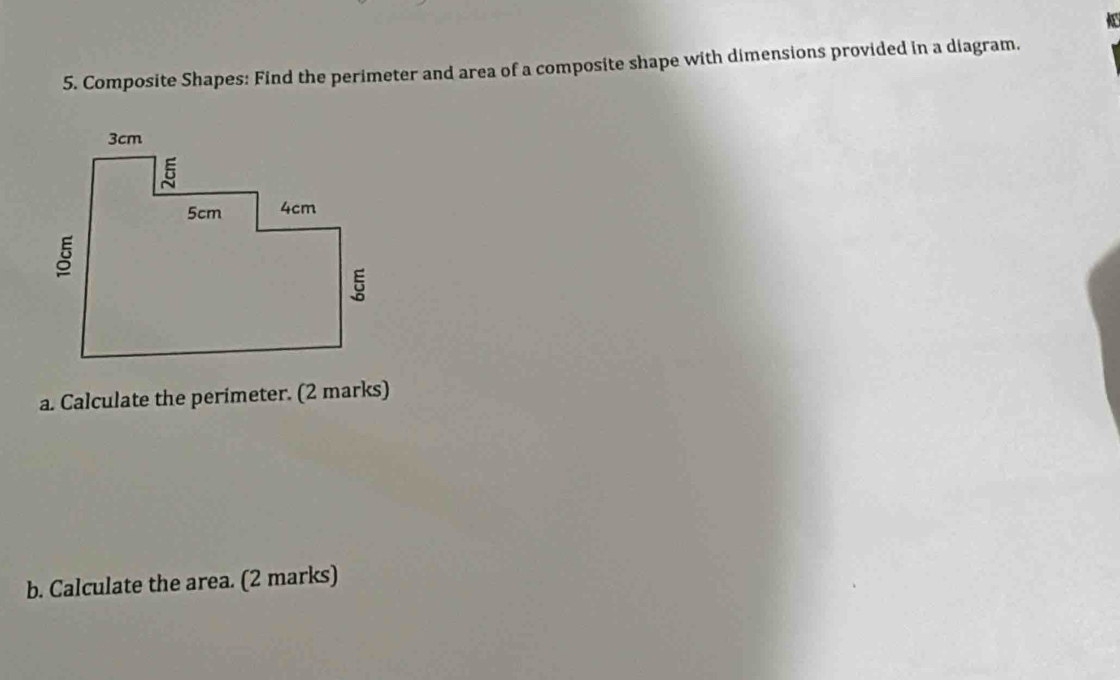 Composite Shapes: Find the perimeter and area of a composite shape with dimensions provided in a diagram. 
a. Calculate the perimeter. (2 marks) 
b. Calculate the area. (2 marks)