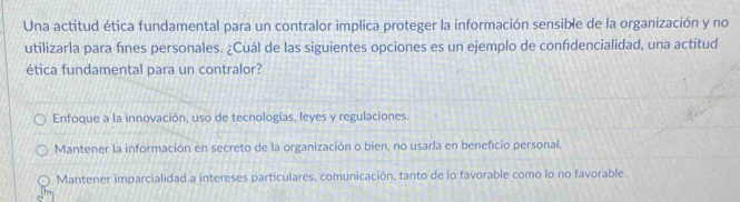 Una actitud ética fundamental para un contralor implica proteger la información sensible de la organización y no
utilizarla para fínes personales. ¿Cuál de las siguientes opciones es un ejemplo de confidencialidad, una actitud
ética fundamental para un contralor?
Enfoque a la innovación, uso de tecnologías, leyes y regulaciones.
Mantener la información en secreto de la organización o bien, no usarla en beneficio personal.
Mantener imparcialidad a intereses particulares, comunicación, tanto de lo favorable como lo no favorable.