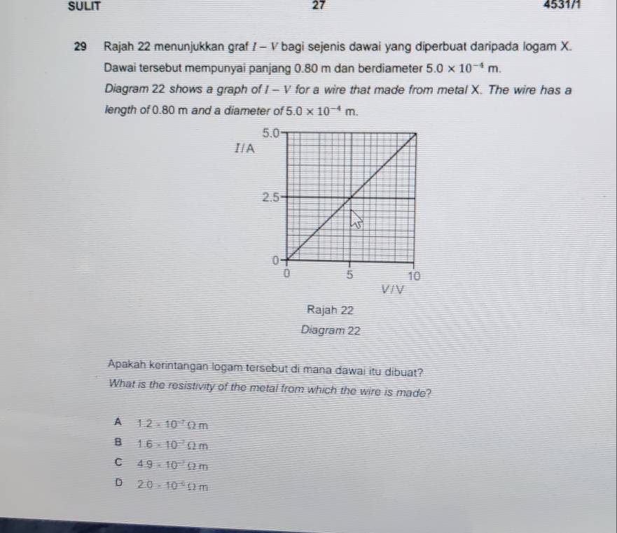 SULIT 27 4531/1
29 Rajah 22 menunjukkan graf / - V bagi sejenis dawai yang diperbuat daripada logam X.
Dawai tersebut mempunyai panjang 0.80 m dan berdiameter 5.0* 10^(-4)m. 
Diagram 22 shows a graph of I - V for a wire that made from metal X. The wire has a
length of 0.80 m and a diameter of 5.0* 10^(-4)m. 
I/A
V / V
Rajah 22
Diagram 22
Apakah kerintangan logam tersebut di mana dawai itu dibuat?
What is the resistivity of the metal from which the wire is made?
A 1.2* 10^(-7)Omega m
B 1.6· 10^(-7)Omega m
C 4.9· 10^(-2)Omega m
D 20· 10^(-6)Omega m