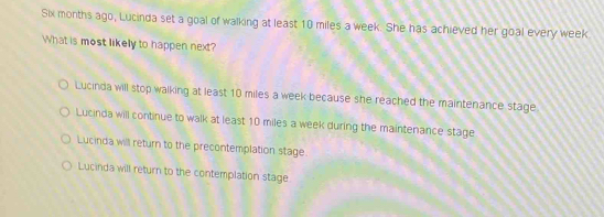 Six months ago, Lucinda set a goal of walking at least 10 miles a week. She has achieved her goal every week
What is most likely to happen next?
Lucinda will stop walking at least 10 miles a week because she reached the maintenance stage
Lucinda will continue to walk at least 10 miles a week during the maintenance stage
Lucinda will return to the precontemplation stage.
Lucinda will return to the contemplation stage