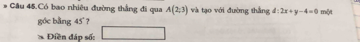 » Câu 45.Có bao nhiêu đường thẳng đi qua A(2;3) và tạo với đường thẳng d:2x+y-4=0 một 
góc bằng 4 5° ? 
* Điền đáp số: