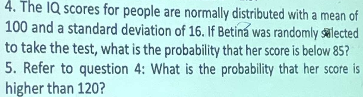 The IQ scores for people are normally distributed with a mean of
100 and a standard deviation of 16. If Betina was randomly salected 
to take the test, what is the probability that her score is below 85? 
5. Refer to question 4: What is the probability that her score is 
higher than 120?