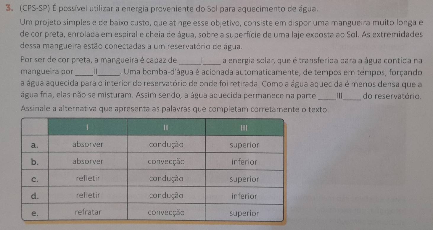 (CPS-SP) É possível utilizar a energia proveniente do Sol para aquecimento de água. 
Um projeto simples e de baixo custo, que atinge esse objetivo, consiste em dispor uma mangueira muito longa e 
de cor preta, enrolada em espiral e cheia de água, sobre a superfície de uma laje exposta ao Sol. As extremidades 
dessa mangueira estão conectadas a um reservatório de água. 
Por ser de cor preta, a mangueira é capaz de_ _a energia solar, que é transferida para a água contida na 
mangueira por __. Uma bomba-d'água é acionada automaticamente, de tempos em tempos, forçando 
a água aquecida para o interior do reservatório de onde foi retirada. Como a água aquecida é menos densa que a 
água fria, elas não se misturam. Assim sendo, a água aquecida permanece na parte _111_ do reservatório. 
Assinale a alternativa que apresenta as palavras que completam corretamente o texto.