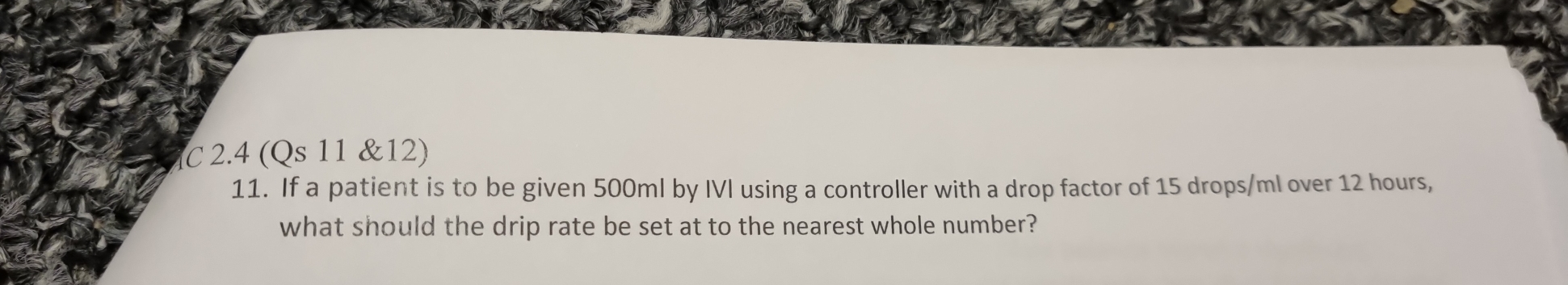 2.4 (Qs 11 &12) 
11. If a patient is to be given 500ml by IVI using a controller with a drop factor of 15 drops /ml over 12 hours, 
what should the drip rate be set at to the nearest whole number?