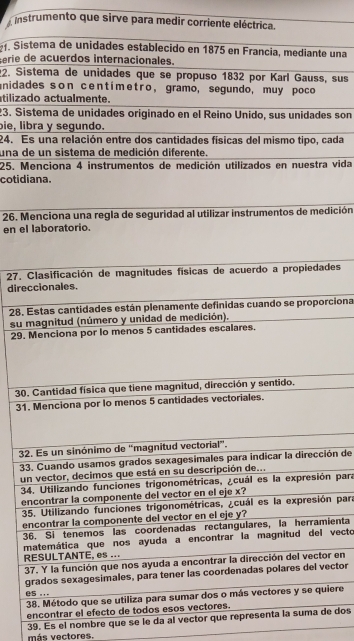 Instrumento que sirve para medir corriente eléctrica. 
. Sise una 
Ferie d 
2. Siss, sus 
anidad 
tilizad 
23. Sises son 
bie, lib 
24. Es cada 
una de 
25. Mera vida 
cotidi 
26. Meedición 
en el 
27. Cades 
direc 
28. Eorciona 
su m 
29. 
30. 
31. 
32 
33.ción de 
un 
34ón para 
en 
35ón para 
en 
36mienta 
ml vecto 
R 
3or en 
gvector 
0 
3uiere 
encontrar el efecto de todos es 
39. Es el nombre que se le da al vector que representa la suma de dos 
más vectores.