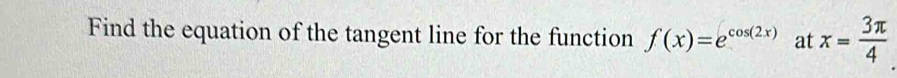 Find the equation of the tangent line for the function f(x)=e^(cos (2x)) at x= 3π /4 