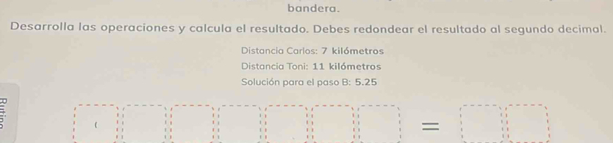 bandera. 
Desarrolla las operaciones y calcula el resultado. Debes redondear el resultado al segundo decimal. 
Distancia Carlos: 7 kilómetros
Distancia Toni: 11 kilómetros
Solución para el paso B: 5.25
( 
1/ (1,-(1=0