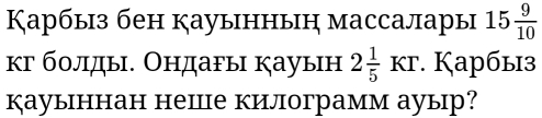 Карбыз бен кауыннын массалары 15 9/10 
κг болды. Ондагы кауын 2 1/5 KT. Карбыз 
кауыннан неШце килограмм ауыр?