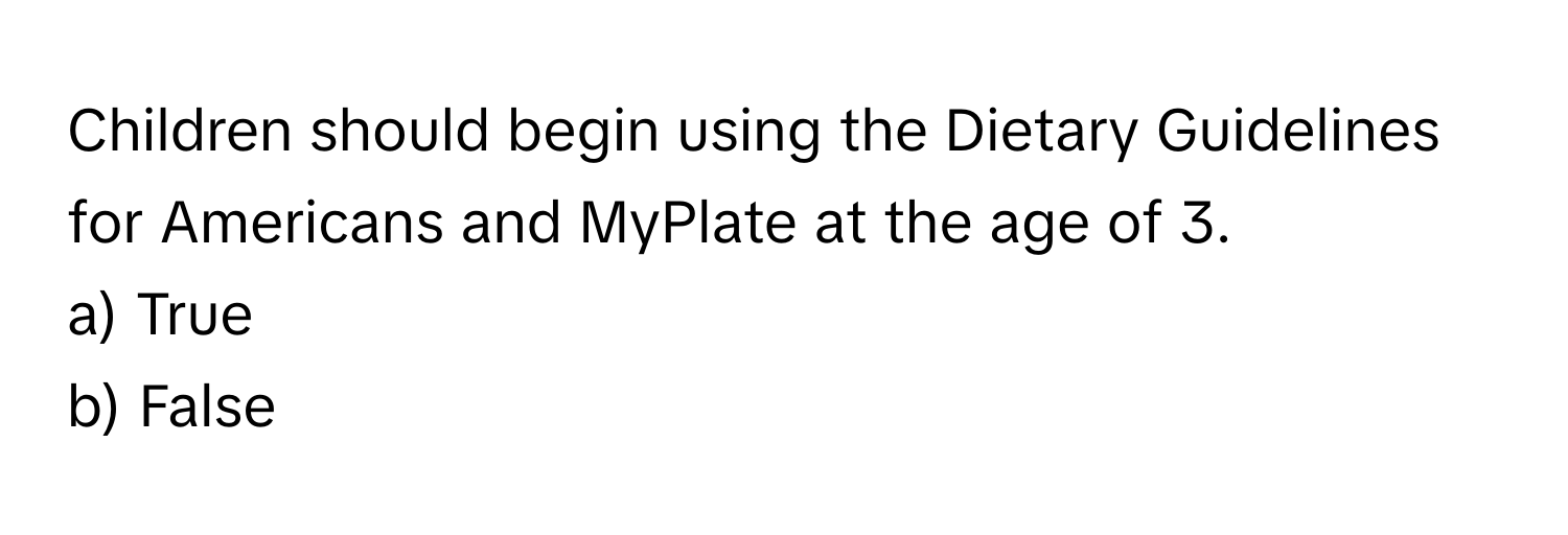 Children should begin using the Dietary Guidelines for Americans and MyPlate at the age of 3. 
a) True
b) False