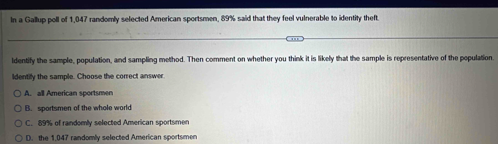 In a Gallup poll of 1,047 randomly selected American sportsmen, 89% said that they feel vulnerable to identity theft.
ldentify the sample, population, and sampling method. Then comment on whether you think it is likely that the sample is representative of the population.
Identify the sample. Choose the correct answer.
A. all American sportsmen
B. sportsmen of the whole world
C. 89% of randomly selected American sportsmen
D. the 1,047 randomly selected American sportsmen