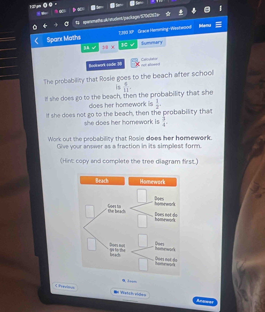 7:27 pr 
Wee CCS GCs Sene Sene 
Sene 
sparxmaths.uk/student/package/570d262a- 
Sparx Maths Grace Hemming-Westwood Menu 
7.393XP 
3A 3B* 3c Summary 
Calculator 
Bookwork code: 3B not allowed 
The probability that Rosie goes to the beach after school 
is  6/11 . 
If she does go to the beach, then the probability that she 
does her homework is  1/2 . 
If she does not go to the beach, then the probability that 
she does her homework is  3/4 . 
Work out the probability that Rosie does her homework. 
Give your answer as a fraction in its simplest form. 
(Hint: copy and complete the tree diagram first.) 
Q Zoom 
< Previous Watch video 
Answer