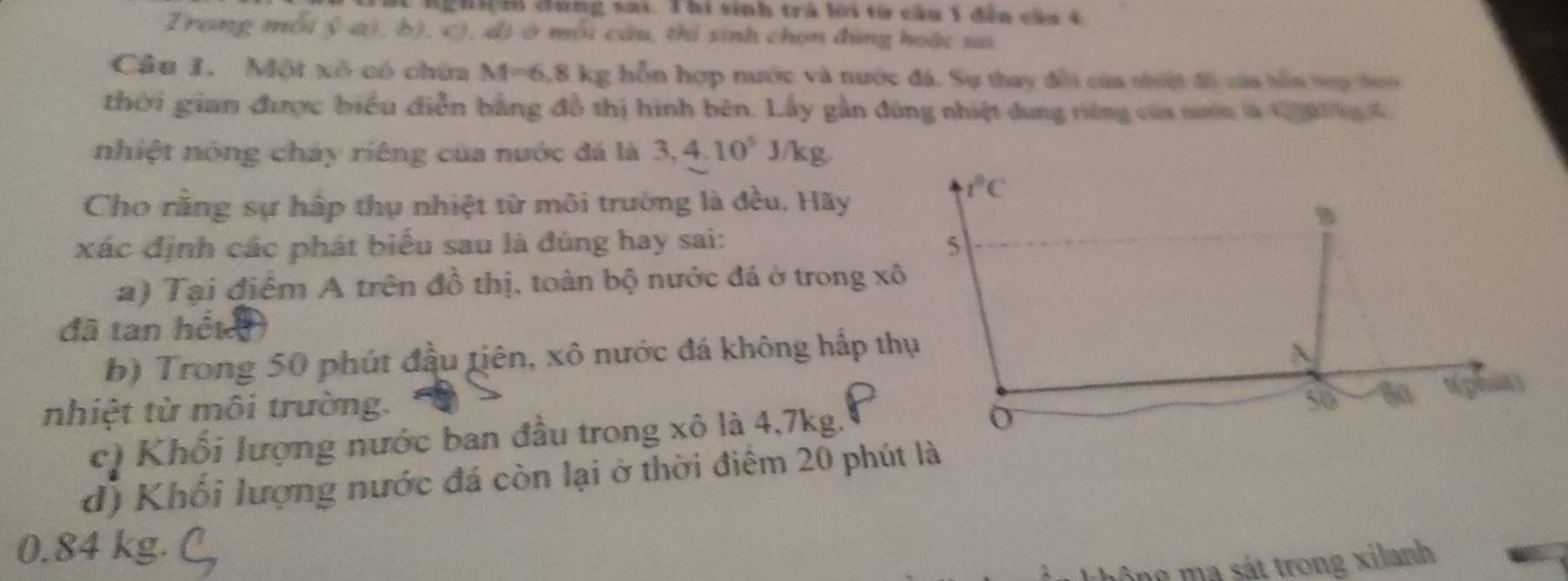 nghiệh đưng sai. Thi sinh trà li từ cầu 1 đến cầa 4
Trang mỗi ý a), b), c), đị ở mỗi câu, thi sinh chọn đùng hoặc sai
Câu 1. Một xô có chứa M=6.8kg g hỗn hợp nước và nước đá. Sự thay đếi của nhiệt độ của tồn tợp hon
thời gian được biểu diễn bằng đồ thị hình bên. Lấy gần đùng nhiệt dung riêng của nườn là 10 n C 
nhiệt nóng cháy riêng của nước đá là 3,4.10^5J /kg
Cho rằng sự hấp thụ nhiệt từ môi trường là đều. Hãy
xác định các phát biểu sau là đúng hay sai: 
a) Tại điểm A trên đồ thị, toàn bộ nước đá ở trong xô
đã tan héte
b) Trong 50 phút đầu tiên, xô nước đá không hấp thụ
nhiệt từ môi trường.
c) Khối lượng nước ban đầu trong xô là 4,7kg.
d) Khối lượng nước đá còn lại ở thời điêm 20 phút là
0.84 kg.
m ộ ng     s á t trong xilanh