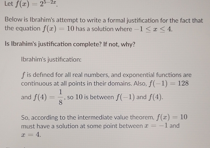 Let f(x)=2^(5-2x). 
Below is Ibrahim's attempt to write a formal justification for the fact that 
the equation f(x)=10 has a solution where -1≤ x≤ 4. 
Is Ibrahim's justification complete? If not, why? 
Ibrahim's justifcation:
f is defined for all real numbers, and exponential functions are 
continuous at all points in their domains. Also, f(-1)=128
and f(4)= 1/8  , so 10 is between f(-1) and f(4). 
So, according to the intermediate value theorem, f(x)=10
must have a solution at some point between x=-1 and
x=4.