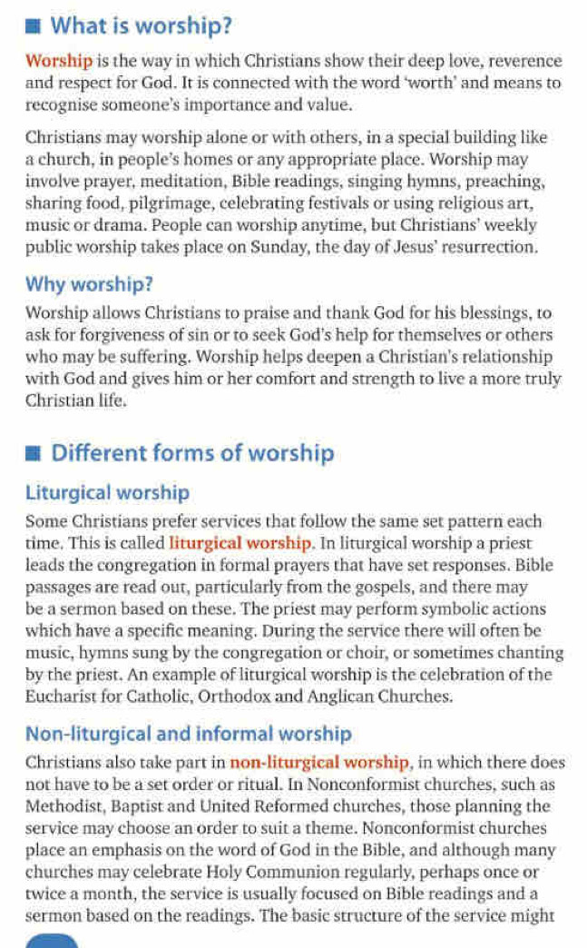 What is worship? 
Worship is the way in which Christians show their deep love, reverence 
and respect for God. It is connected with the word ‘worth’ and means to 
recognise someone's importance and value. 
Christians may worship alone or with others, in a special building like 
a church, in people’s homes or any appropriate place. Worship may 
involve prayer, meditation, Bible readings, singing hymns, preaching, 
sharing food, pilgrimage, celebrating festivals or using religious art, 
music or drama. People can worship anytime, but Christians’ weekly 
public worship takes place on Sunday, the day of Jesus’ resurrection. 
Why worship? 
Worship allows Christians to praise and thank God for his blessings, to 
ask for forgiveness of sin or to seek God’s help for themselves or others 
who may be suffering. Worship helps deepen a Christian's relationship 
with God and gives him or her comfort and strength to live a more truly 
Christian life. 
Different forms of worship 
Liturgical worship 
Some Christians prefer services that follow the same set pattern each 
time. This is called liturgical worship. In liturgical worship a priest 
leads the congregation in formal prayers that have set responses. Bible 
passages are read out, particularly from the gospels, and there may 
be a sermon based on these. The priest may perform symbolic actions 
which have a specific meaning. During the service there will often be 
music, hymns sung by the congregation or choir, or sometimes chanting 
by the priest. An example of liturgical worship is the celebration of the 
Eucharist for Catholic, Orthodox and Anglican Churches. 
Non-liturgical and informal worship 
Christians also take part in non-liturgical worship, in which there does 
not have to be a set order or ritual. In Nonconformist churches, such as 
Methodist, Baptist and United Reformed churches, those planning the 
service may choose an order to suit a theme. Nonconformist churches 
place an emphasis on the word of God in the Bible, and although many 
churches may celebrate Holy Communion regularly, perhaps once or 
twice a month, the service is usually focused on Bible readings and a 
sermon based on the readings. The basic structure of the service might