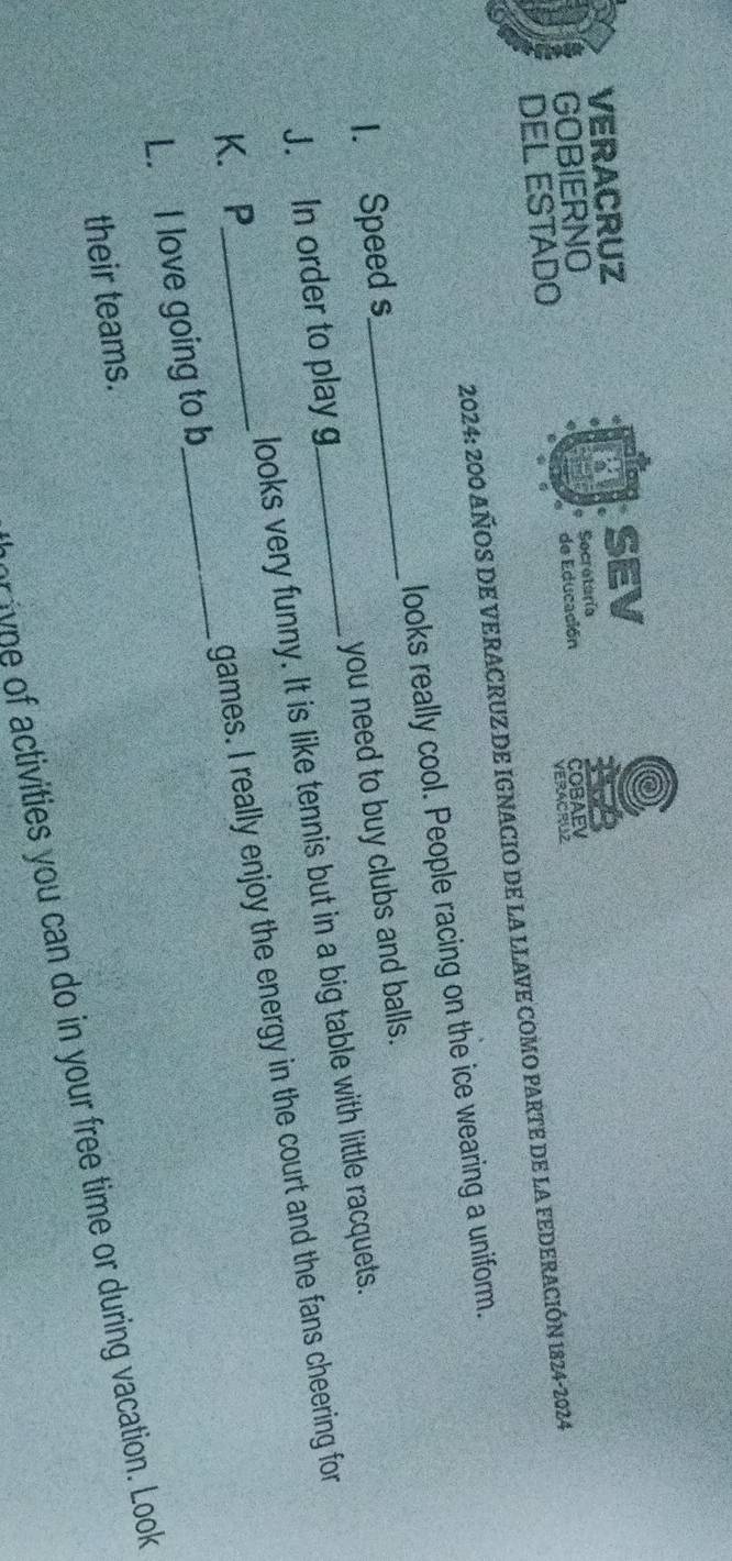 VERACRUZ SEV
GOBIERNO Secretoría
DEL ESTADO de Educación COBAEV
VERACRUZ
2024: 200 AÑOS DE VERACRUZ DE IGNACIO DE LA LLAVE COMO PARTE DE LA FEDERACIÓN 1824-2024
1. Speed s_ looks really cool. People racing on the ice wearing a uniform.
J. In order to play g_ you need to buy clubs and balls.
looks very funny. It is like tennis but in a big table with little racquets.
L. I love going to b_ games. I really enjoy the energy in the court and the fans cheering for
K.P
their teams.
w f tivities you can do in your free time or during vacation. Look