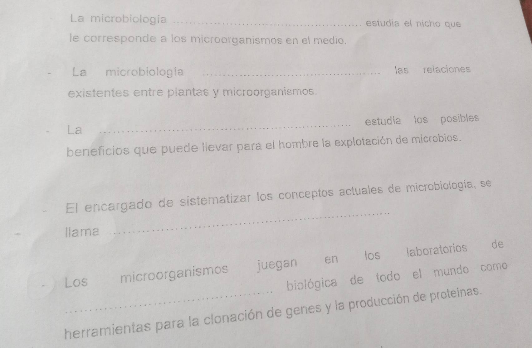 La microbiología _estudia el nicho que 
le corresponde a los microorganismos en el medio. 
La microbiología _las relaciones 
existentes entre plantas y microorganismos. 
_estudia los posibles 
La 
beneficios que puede llevar para el hombre la explotación de microbios. 
El encargado de sistematizar los conceptos actuales de microbiología, se 
Ilama 
_ 
Los microorganismos juegan en los laboratorios 
de 
biológica de todo el mundo como 
herramientas para la clonación de genes y la producción de proteínas.