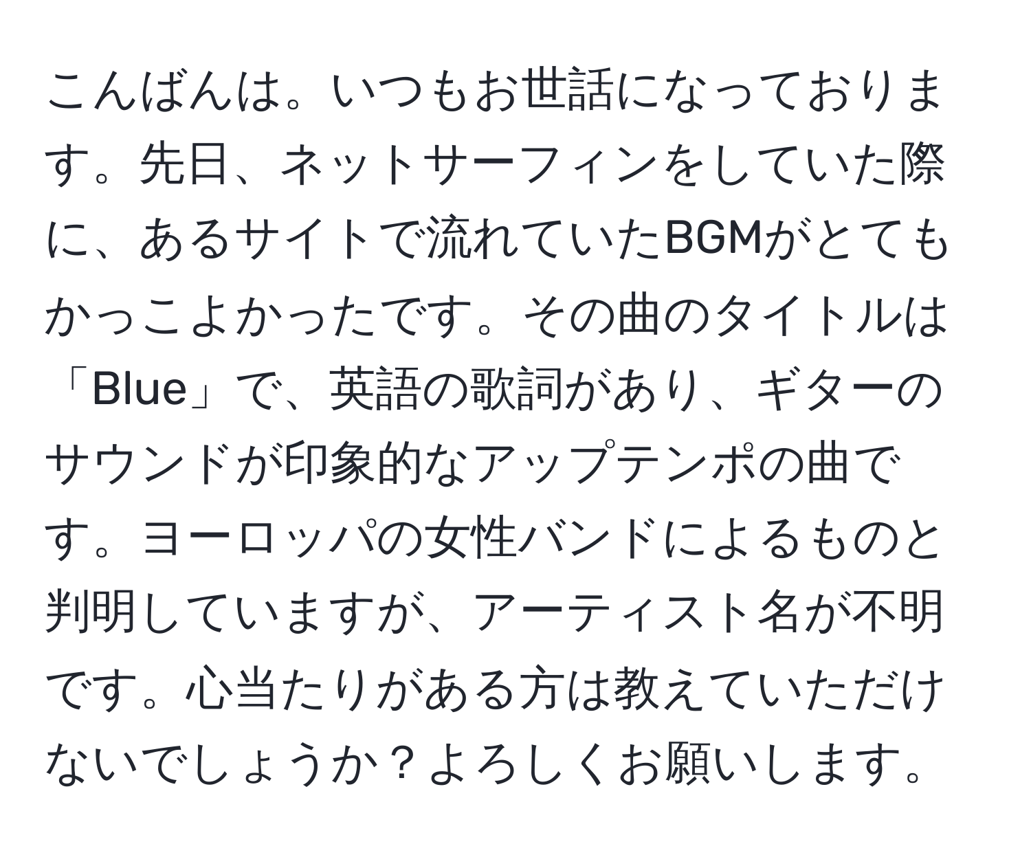 こんばんは。いつもお世話になっております。先日、ネットサーフィンをしていた際に、あるサイトで流れていたBGMがとてもかっこよかったです。その曲のタイトルは「Blue」で、英語の歌詞があり、ギターのサウンドが印象的なアップテンポの曲です。ヨーロッパの女性バンドによるものと判明していますが、アーティスト名が不明です。心当たりがある方は教えていただけないでしょうか？よろしくお願いします。