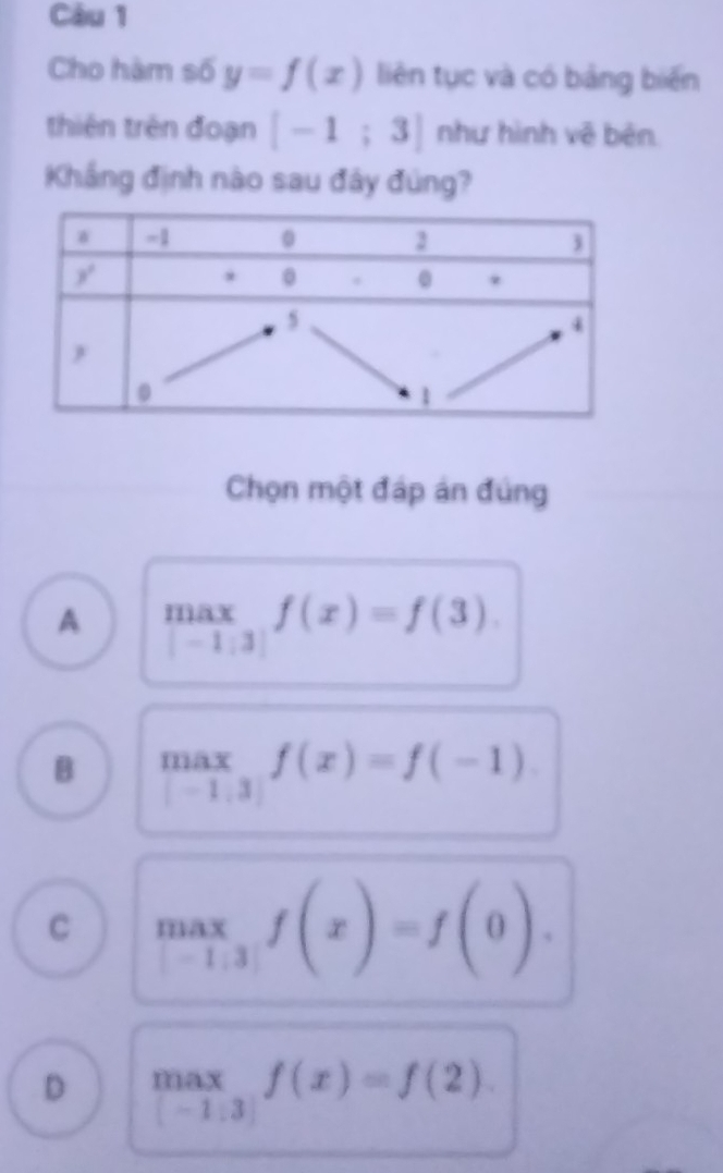 Cho hàm số y=f(x) liên tục và có bảng biến
thiên trên đoạn [-1;3] như hình vê bên
Khắng định nào sau đây đúng?
Chọn một đáp án đúng
A max∈tlimits _-1:31:3|endarray f(x)=f
B max∈tlimits _1-1.3f(x)=f(-1)
C max_1,3f(x)=f(0).
D .beginarrayr max |-1:3|endarray. f(x)=f(2).