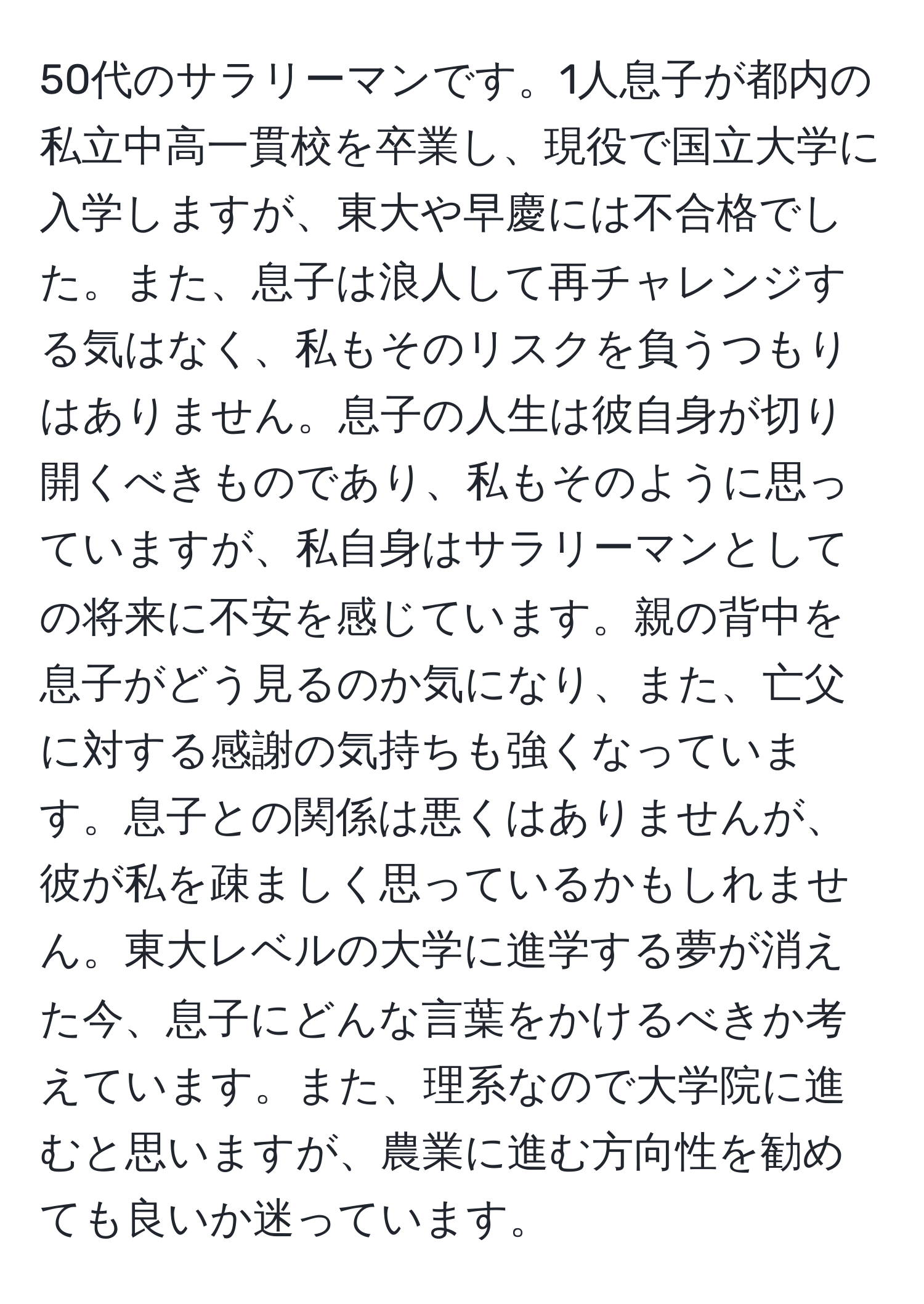 50代のサラリーマンです。1人息子が都内の私立中高一貫校を卒業し、現役で国立大学に入学しますが、東大や早慶には不合格でした。また、息子は浪人して再チャレンジする気はなく、私もそのリスクを負うつもりはありません。息子の人生は彼自身が切り開くべきものであり、私もそのように思っていますが、私自身はサラリーマンとしての将来に不安を感じています。親の背中を息子がどう見るのか気になり、また、亡父に対する感謝の気持ちも強くなっています。息子との関係は悪くはありませんが、彼が私を疎ましく思っているかもしれません。東大レベルの大学に進学する夢が消えた今、息子にどんな言葉をかけるべきか考えています。また、理系なので大学院に進むと思いますが、農業に進む方向性を勧めても良いか迷っています。